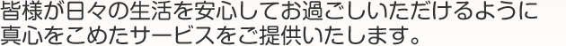 皆様が日々の生活を安心してお過ごしいただけるように真心をこめたサービスをご提供いたします。